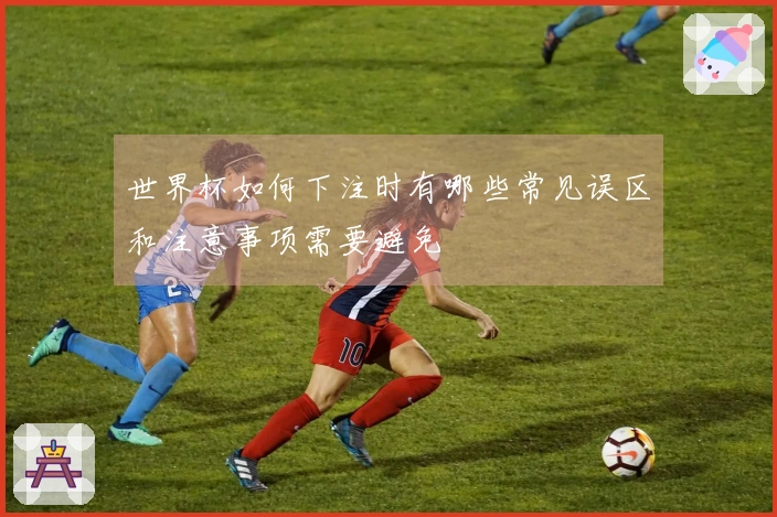 世界杯如何下注时有哪些常见误区和注意事项需要避免