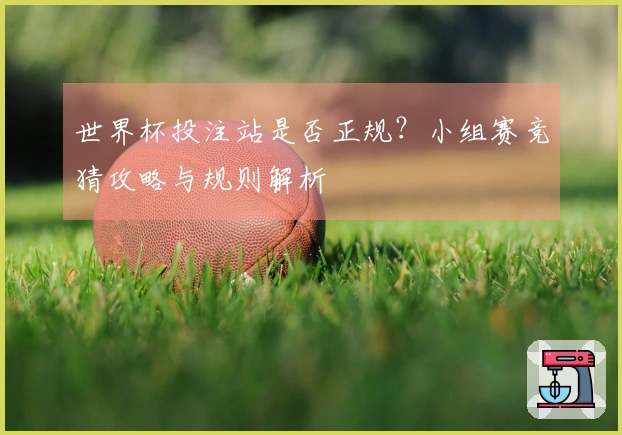 世界杯投注站是否正规？小组赛竞猜攻略与规则解析